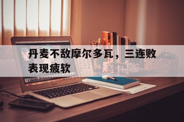 关于丹麦不敌摩尔多瓦，三连败表现疲软的信息